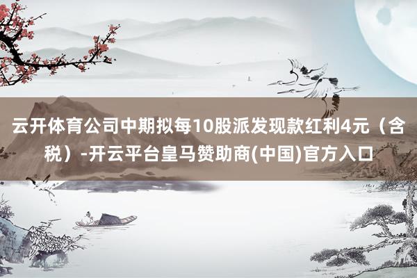 云开体育公司中期拟每10股派发现款红利4元（含税）-开云平台皇马赞助商(中国)官方入口