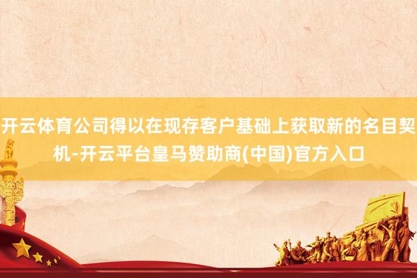 开云体育公司得以在现存客户基础上获取新的名目契机-开云平台皇马赞助商(中国)官方入口