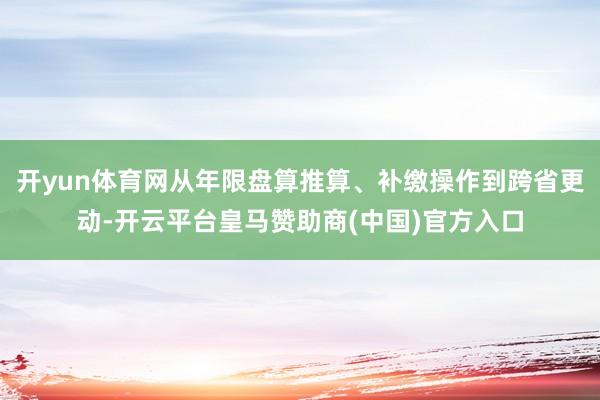 开yun体育网从年限盘算推算、补缴操作到跨省更动-开云平台皇马赞助商(中国)官方入口