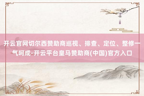 开云官网切尔西赞助商巡视、排查、定位、整修一气呵成-开云平台皇马赞助商(中国)官方入口