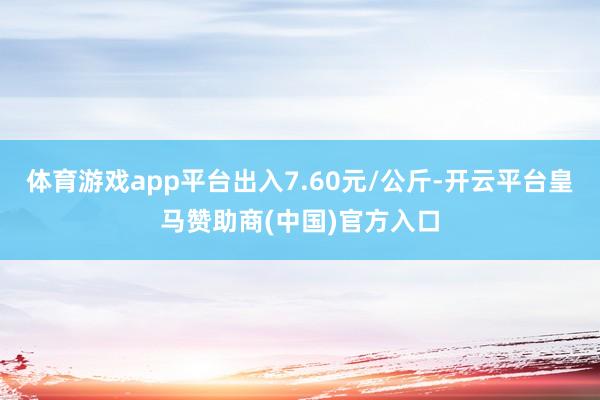 体育游戏app平台出入7.60元/公斤-开云平台皇马赞助商(中国)官方入口