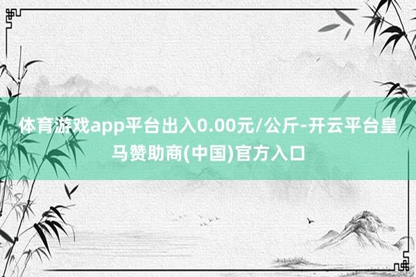 体育游戏app平台出入0.00元/公斤-开云平台皇马赞助商(中国)官方入口