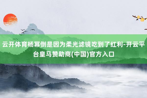 云开体育杨幂倒是因为柔光滤镜吃到了红利-开云平台皇马赞助商(中国)官方入口