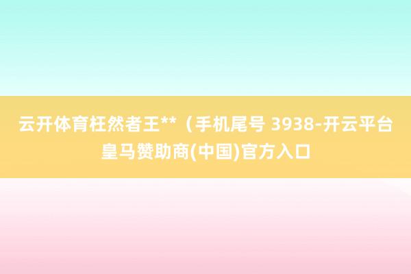 云开体育枉然者王**(手机尾号 3938-开云平台皇马赞助商(中国)官方入口