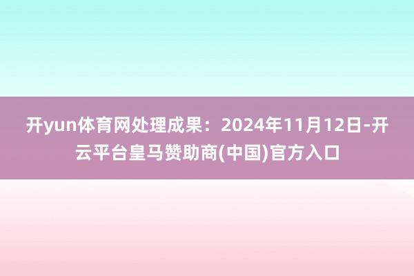 开yun体育网处理成果:2024年11月12日-开云平台皇马赞助商(中国)官方入口