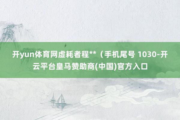开yun体育网虚耗者程**(手机尾号 1030-开云平台皇马赞助商(中国)官方入口