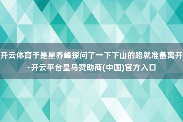 开云体育于是星乔峰探问了一下下山的路就准备离开-开云平台皇马赞助商(中国)官方入口