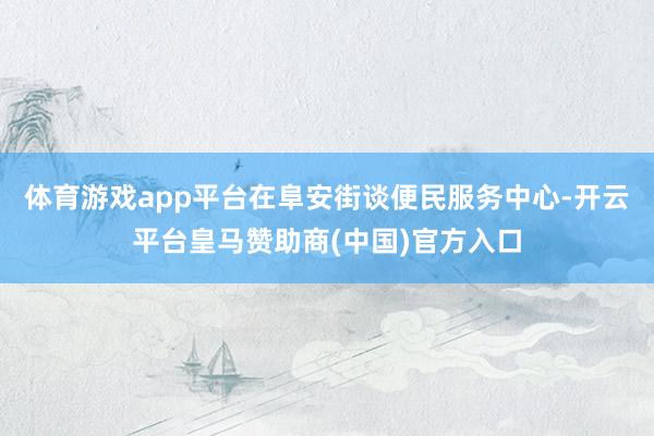 体育游戏app平台　　在阜安街谈便民服务中心-开云平台皇马赞助商(中国)官方入口