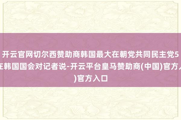 开云官网切尔西赞助商韩国最大在朝党共同民主党5日在韩国国会对记者说-开云平台皇马赞助商(中国)官方入口