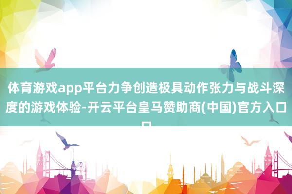 体育游戏app平台力争创造极具动作张力与战斗深度的游戏体验-开云平台皇马赞助商(中国)官方入口