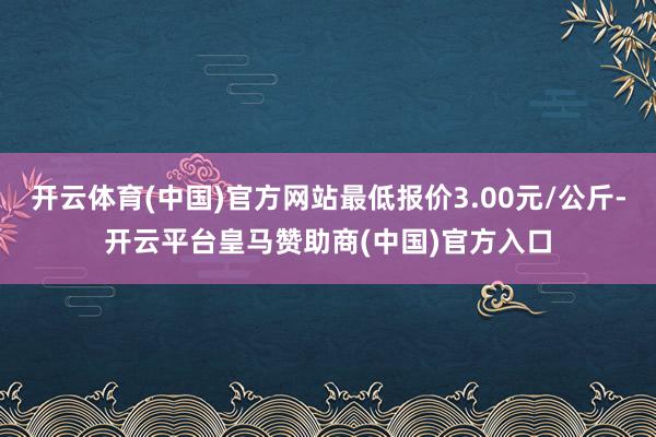 开云体育(中国)官方网站最低报价3.00元/公斤-开云平台皇马赞助商(中国)官方入口