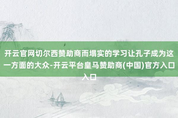 开云官网切尔西赞助商而塌实的学习让孔子成为这一方面的大众-开云平台皇马赞助商(中国)官方入口