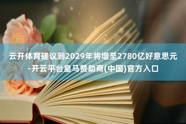 云开体育磋议到2029年将增至2780亿好意思元-开云平台皇马赞助商(中国)官方入口