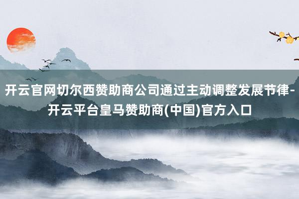 开云官网切尔西赞助商公司通过主动调整发展节律-开云平台皇马赞助商(中国)官方入口