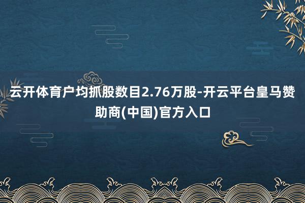 云开体育户均抓股数目2.76万股-开云平台皇马赞助商(中国)官方入口