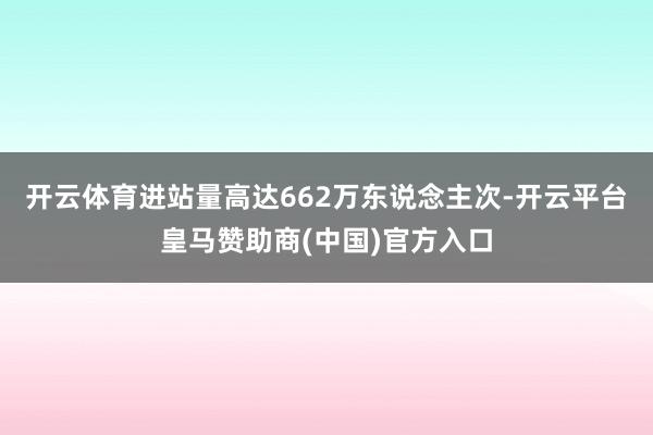 开云体育进站量高达662万东说念主次-开云平台皇马赞助商(中国)官方入口