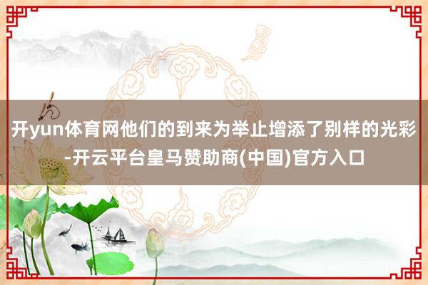 开yun体育网他们的到来为举止增添了别样的光彩-开云平台皇马赞助商(中国)官方入口