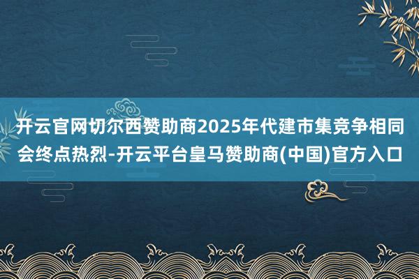 开云官网切尔西赞助商2025年代建市集竞争相同会终点热烈-开云平台皇马赞助商(中国)官方入口
