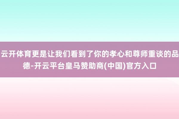 云开体育更是让我们看到了你的孝心和尊师重谈的品德-开云平台皇马赞助商(中国)官方入口