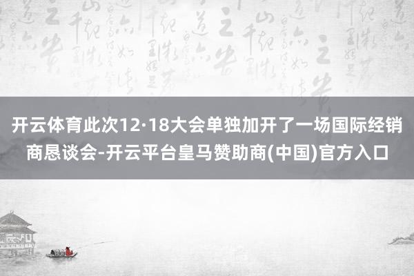 开云体育此次12·18大会单独加开了一场国际经销商恳谈会-开云平台皇马赞助商(中国)官方入口