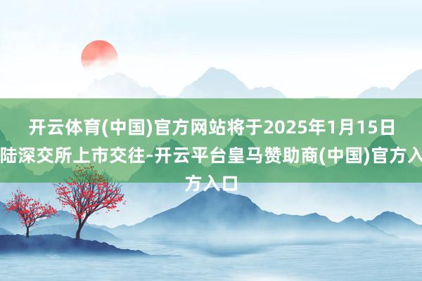 开云体育(中国)官方网站将于2025年1月15日登陆深交所上市交往-开云平台皇马赞助商(中国)官方入口