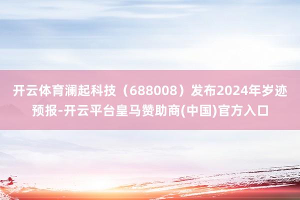 开云体育澜起科技(688008)发布2024年岁迹预报-开云平台皇马赞助商(中国)官方入口