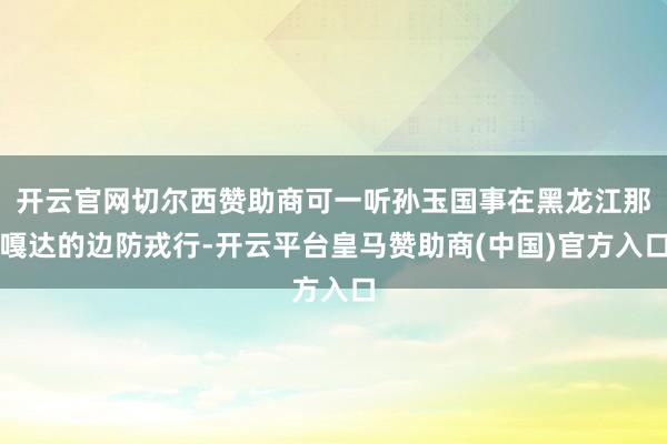 开云官网切尔西赞助商可一听孙玉国事在黑龙江那嘎达的边防戎行-开云平台皇马赞助商(中国)官方入口