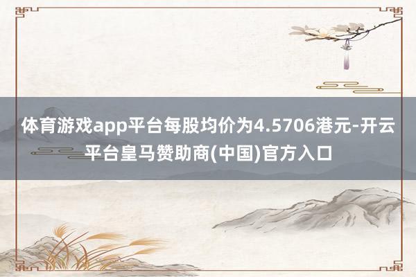 体育游戏app平台每股均价为4.5706港元-开云平台皇马赞助商(中国)官方入口