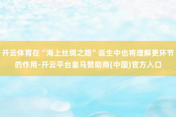 开云体育在“海上丝绸之路”诞生中也将理解更环节的作用-开云平台皇马赞助商(中国)官方入口