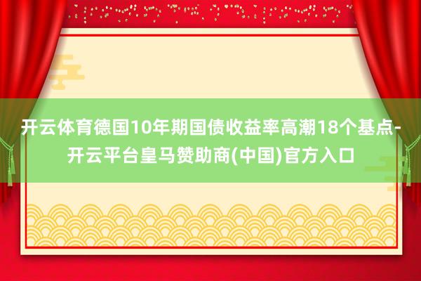 开云体育　　德国10年期国债收益率高潮18个基点-开云平台皇马赞助商(中国)官方入口