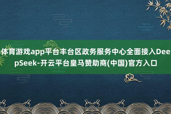 体育游戏app平台丰台区政务服务中心全面接入DeepSeek-开云平台皇马赞助商(中国)官方入口
