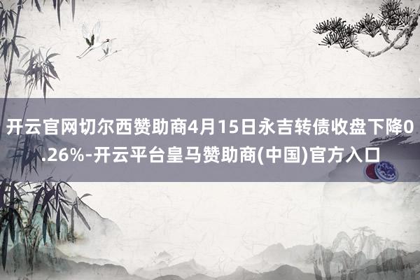 开云官网切尔西赞助商4月15日永吉转债收盘下降0.26%-开云平台皇马赞助商(中国)官方入口