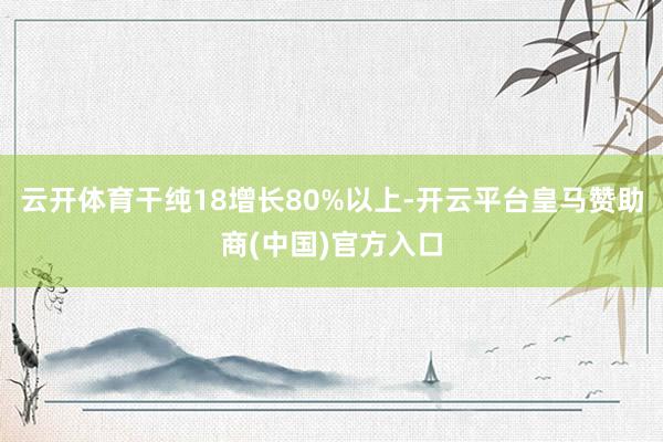 云开体育干纯18增长80%以上-开云平台皇马赞助商(中国)官方入口