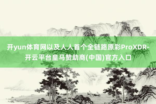 开yun体育网以及人人首个全链路原彩ProXDR-开云平台皇马赞助商(中国)官方入口