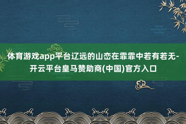 体育游戏app平台辽远的山峦在霏霏中若有若无-开云平台皇马赞助商(中国)官方入口
