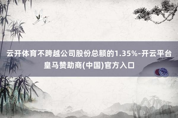 云开体育不跨越公司股份总额的1.35%-开云平台皇马赞助商(中国)官方入口