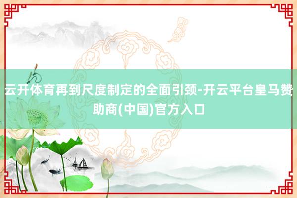 云开体育再到尺度制定的全面引颈-开云平台皇马赞助商(中国)官方入口