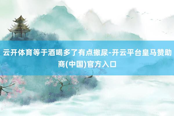 云开体育等于酒喝多了有点撒尿-开云平台皇马赞助商(中国)官方入口