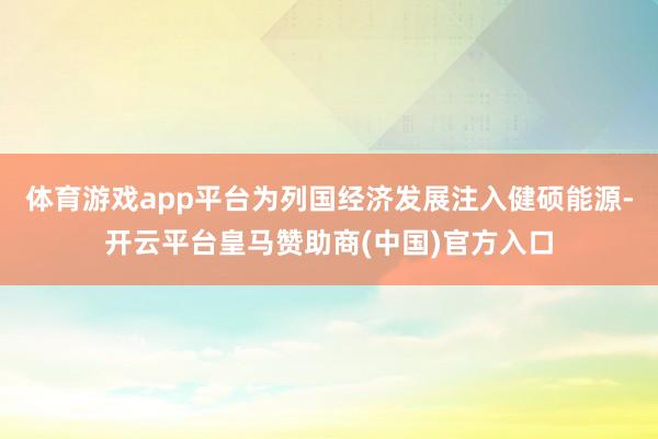 体育游戏app平台为列国经济发展注入健硕能源-开云平台皇马赞助商(中国)官方入口