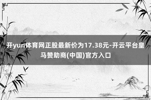 开yun体育网正股最新价为17.38元-开云平台皇马赞助商(中国)官方入口