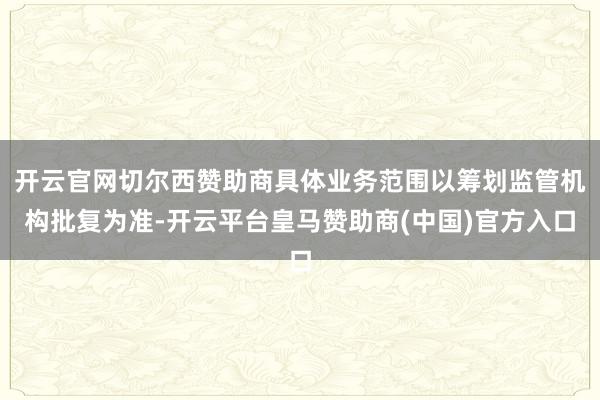 开云官网切尔西赞助商具体业务范围以筹划监管机构批复为准-开云平台皇马赞助商(中国)官方入口