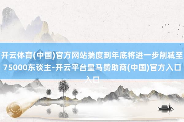 开云体育(中国)官方网站揣度到年底将进一步削减至75000东谈主-开云平台皇马赞助商(中国)官方入口
