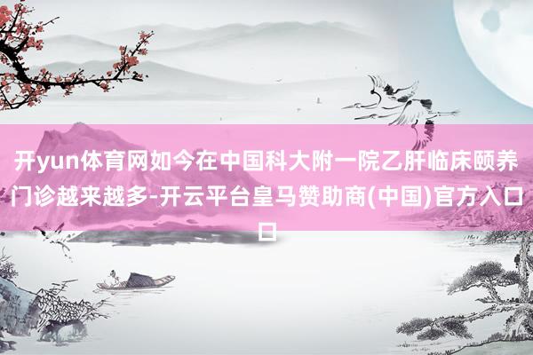 开yun体育网如今在中国科大附一院乙肝临床颐养门诊越来越多-开云平台皇马赞助商(中国)官方入口