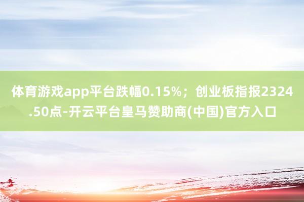 体育游戏app平台跌幅0.15%；创业板指报2324.50点-开云平台皇马赞助商(中国)官方入口