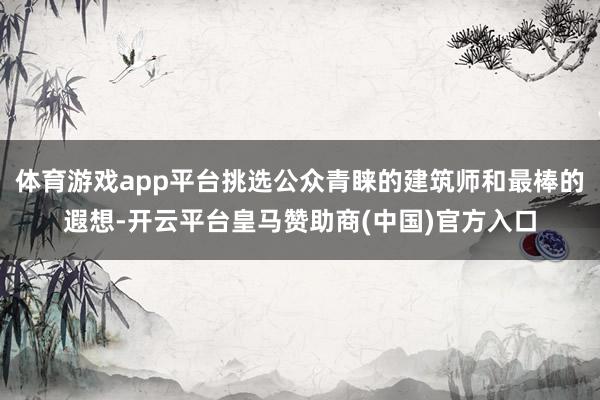 体育游戏app平台挑选公众青睐的建筑师和最棒的遐想-开云平台皇马赞助商(中国)官方入口