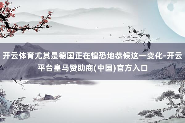 开云体育尤其是德国正在惶恐地恭候这一变化-开云平台皇马赞助商(中国)官方入口