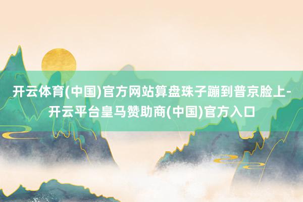 开云体育(中国)官方网站算盘珠子蹦到普京脸上-开云平台皇马赞助商(中国)官方入口