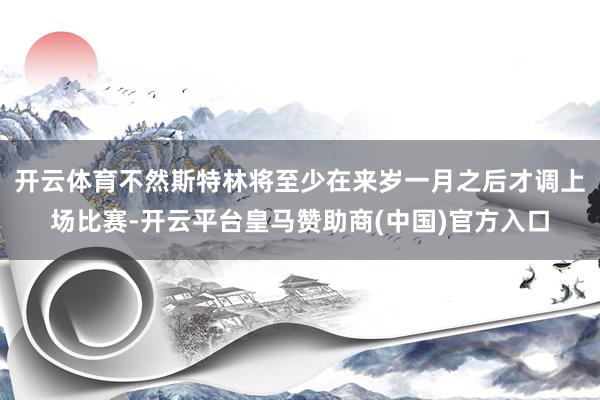 开云体育不然斯特林将至少在来岁一月之后才调上场比赛-开云平台皇马赞助商(中国)官方入口
