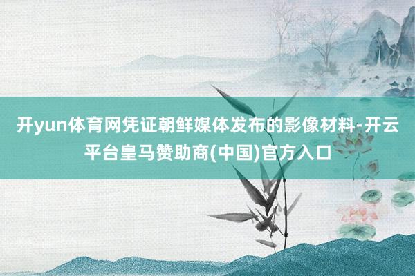 开yun体育网凭证朝鲜媒体发布的影像材料-开云平台皇马赞助商(中国)官方入口