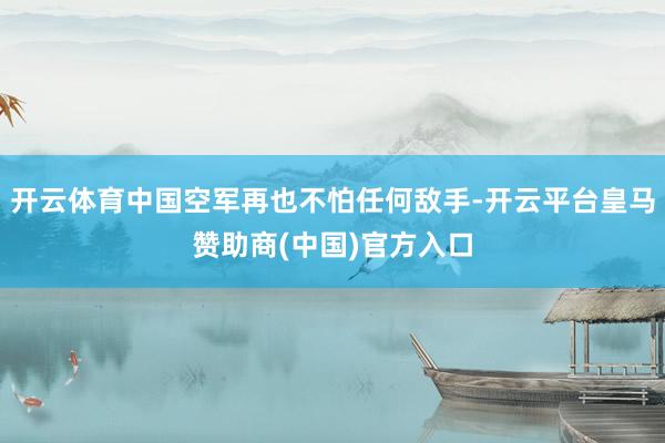 开云体育中国空军再也不怕任何敌手-开云平台皇马赞助商(中国)官方入口